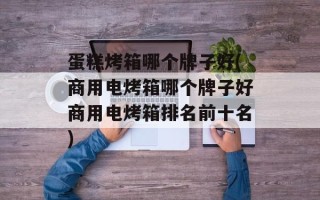 蛋糕烤箱哪个牌子好(商用电烤箱哪个牌子好商用电烤箱排名前十名)