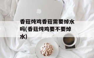 香菇炖鸡香菇需要焯水吗(香菇炖鸡要不要焯水)