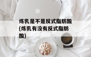 炼乳是不是反式脂肪酸(炼乳有没有反式脂肪酸)