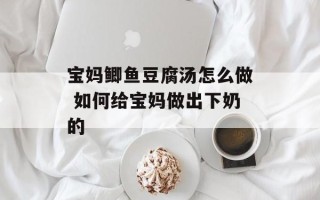 宝妈鲫鱼豆腐汤怎么做 如何给宝妈做出下奶的