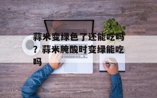 蒜米变绿色了还能吃吗？蒜米腌酸时变绿能吃吗