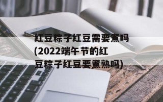红豆粽子红豆需要煮吗(2022端午节的红豆粽子红豆要煮熟吗)