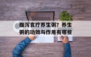 腹泻食疗养生粥？养生粥的功效与作用有哪些