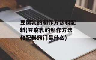 豆腐乳的制作方法和配料(豆腐乳的制作方法和配料窍门是什么)