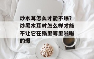 炒木耳怎么才能不爆？炒黑木耳时怎么样才能不让它在锅里噼里啪啦的爆