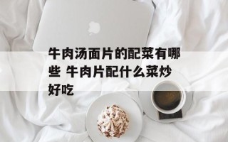 牛肉汤面片的配菜有哪些 牛肉片配什么菜炒好吃