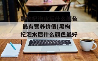 黑枸杞泡水后什么颜色 最有营养价值(黑枸杞泡水后什么颜色最好)