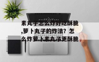 素丸子怎么炸好吃酥脆,萝卜丸子的炸法？怎么炸萝卜素丸子更酥脆
