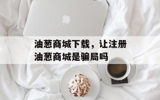 油葱商城下载，让注册油葱商城是骗局吗