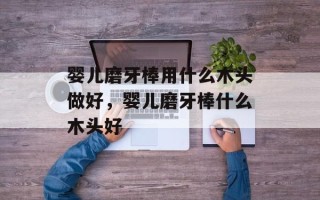 婴儿磨牙棒用什么木头做好，婴儿磨牙棒什么木头好