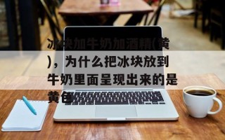 冰块加牛奶加酒精(黄)，为什么把冰块放到牛奶里面呈现出来的是黄色