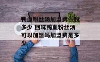 鸭血粉丝汤加盟费一般多少 回味鸭血粉丝汤可以加盟吗加盟费是多少