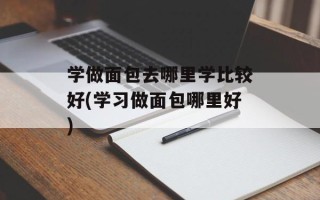 学做面包去哪里学比较好(学习做面包哪里好)