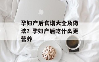 孕妇产后食谱大全及做法？孕妇产后吃什么更营养