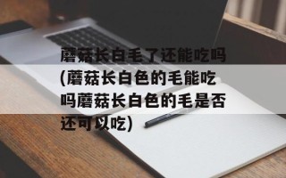蘑菇长白毛了还能吃吗(蘑菇长白色的毛能吃吗蘑菇长白色的毛是否还可以吃)