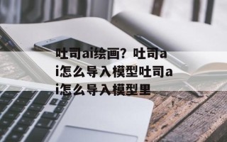 吐司ai绘画？吐司ai怎么导入模型吐司ai怎么导入模型里