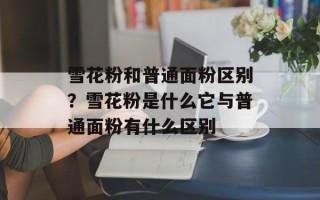 雪花粉和普通面粉区别？雪花粉是什么它与普通面粉有什么区别