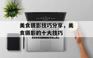 美食摄影技巧分享，美食摄影的十大技巧