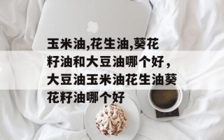 玉米油,花生油,葵花籽油和大豆油哪个好，大豆油玉米油花生油葵花籽油哪个好