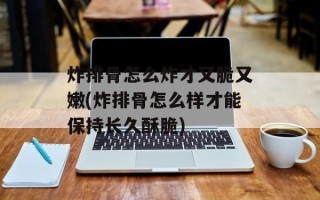 炸排骨怎么炸才又脆又嫩(炸排骨怎么样才能保持长久酥脆)