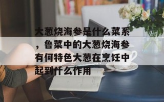 大葱烧海参是什么菜系，鲁菜中的大葱烧海参有何特色大葱在烹饪中起到什么作用