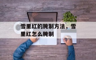 雪里红的腌制方法，雪里红怎么腌制