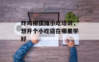 炸鸡柳摆摊小吃培训，想开个小吃店在哪里学好