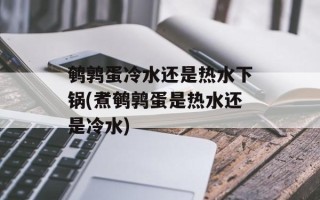鹌鹑蛋冷水还是热水下锅(煮鹌鹑蛋是热水还是冷水)