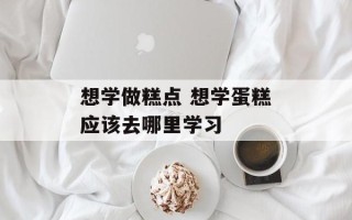 想学做糕点 想学蛋糕应该去哪里学习