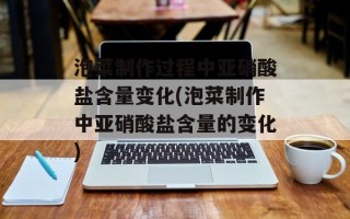 泡菜制作过程中亚硝酸盐含量变化(泡菜制作中亚硝酸盐含量的变化)