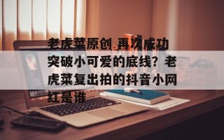 老虎菜原创 再次成功突破小可爱的底线？老虎菜复出拍的抖音小网红是谁