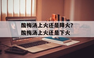 酸梅汤上火还是降火？酸梅汤上火还是下火