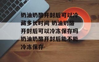 奶油奶酪开封后可以冷藏多长时间 奶油奶酪开封后可以冷冻保存吗奶油奶酪开封后能不能冷冻保存