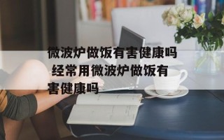 微波炉做饭有害健康吗 经常用微波炉做饭有害健康吗