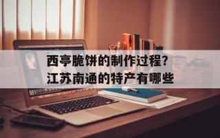 西亭脆饼的制作过程？江苏南通的特产有哪些