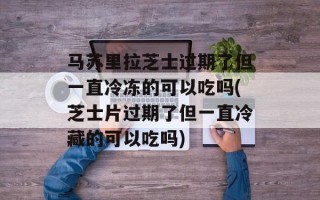 马苏里拉芝士过期了但一直冷冻的可以吃吗(芝士片过期了但一直冷藏的可以吃吗)
