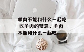 羊肉不能和什么一起吃 吃羊肉的禁忌，羊肉不能和什么一起吃