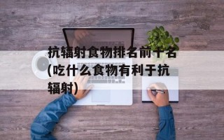 抗辐射食物排名前十名(吃什么食物有利于抗辐射)