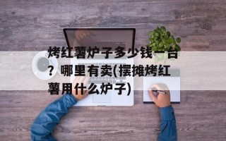 烤红薯炉子多少钱一台？哪里有卖(摆摊烤红薯用什么炉子)