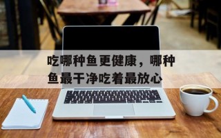 吃哪种鱼更健康，哪种鱼最干净吃着最放心