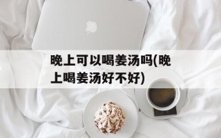 晚上可以喝姜汤吗(晚上喝姜汤好不好)