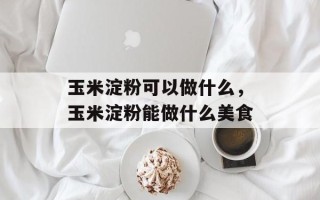玉米淀粉可以做什么，玉米淀粉能做什么美食