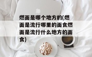 燃面是哪个地方的(燃面是流行哪里的面食燃面是流行什么地方的面食)