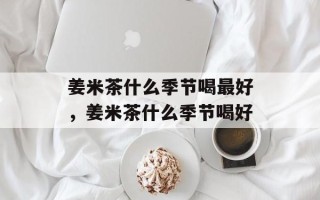 姜米茶什么季节喝最好，姜米茶什么季节喝好