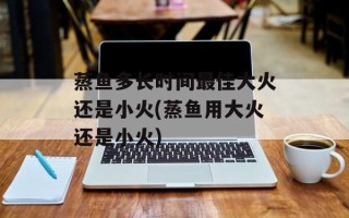 蒸鱼多长时间最佳大火还是小火(蒸鱼用大火还是小火)