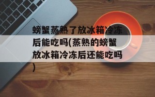 螃蟹蒸熟了放冰箱冷冻后能吃吗(蒸熟的螃蟹放冰箱冷冻后还能吃吗)