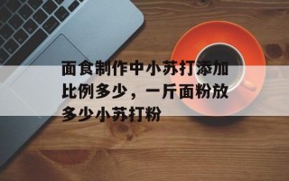 面食制作中小苏打添加比例多少，一斤面粉放多少小苏打粉
