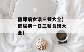 糖尿病食谱三餐大全(糖尿病一日三餐食谱大全)