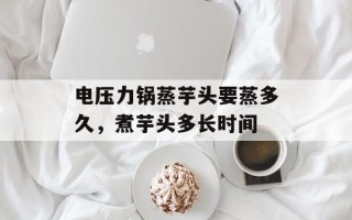 电压力锅蒸芋头要蒸多久，煮芋头多长时间