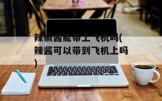 辣椒酱能带上飞机吗(辣酱可以带到飞机上吗)